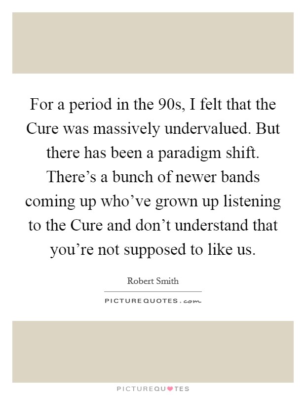 For a period in the  90s, I felt that the Cure was massively undervalued. But there has been a paradigm shift. There's a bunch of newer bands coming up who've grown up listening to the Cure and don't understand that you're not supposed to like us Picture Quote #1