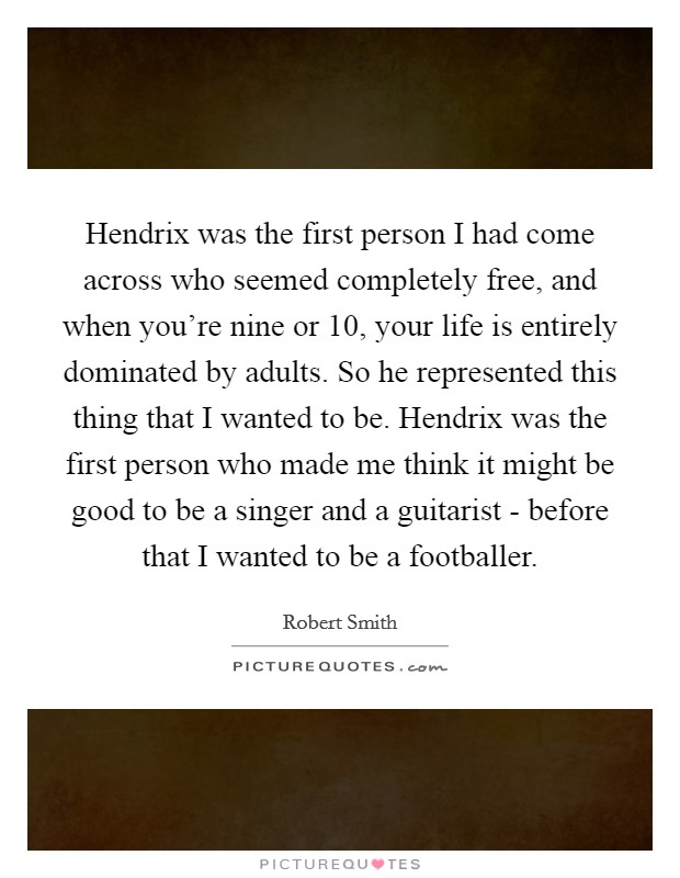 Hendrix was the first person I had come across who seemed completely free, and when you're nine or 10, your life is entirely dominated by adults. So he represented this thing that I wanted to be. Hendrix was the first person who made me think it might be good to be a singer and a guitarist - before that I wanted to be a footballer Picture Quote #1