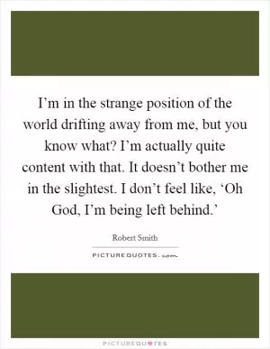 I’m in the strange position of the world drifting away from me, but you know what? I’m actually quite content with that. It doesn’t bother me in the slightest. I don’t feel like, ‘Oh God, I’m being left behind.’ Picture Quote #1