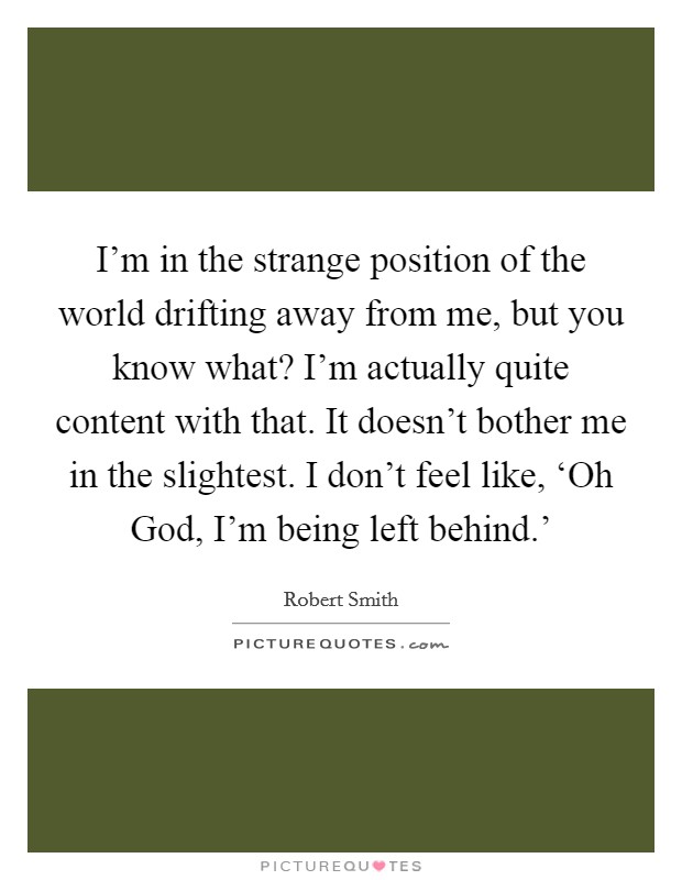 I'm in the strange position of the world drifting away from me, but you know what? I'm actually quite content with that. It doesn't bother me in the slightest. I don't feel like, ‘Oh God, I'm being left behind.' Picture Quote #1