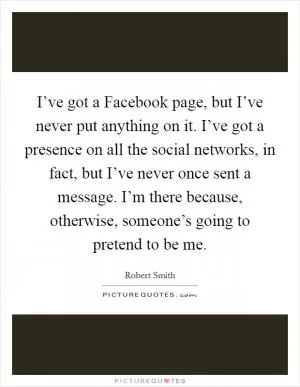 I’ve got a Facebook page, but I’ve never put anything on it. I’ve got a presence on all the social networks, in fact, but I’ve never once sent a message. I’m there because, otherwise, someone’s going to pretend to be me Picture Quote #1