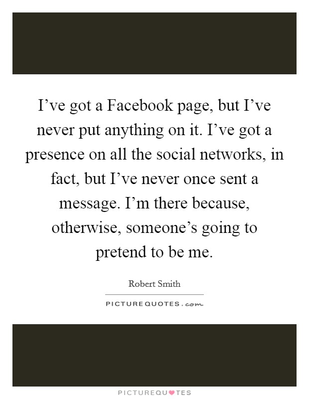 I've got a Facebook page, but I've never put anything on it. I've got a presence on all the social networks, in fact, but I've never once sent a message. I'm there because, otherwise, someone's going to pretend to be me Picture Quote #1