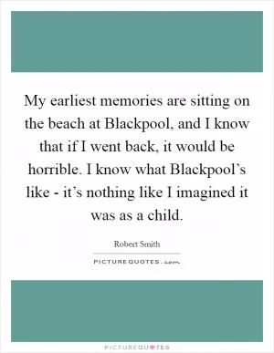 My earliest memories are sitting on the beach at Blackpool, and I know that if I went back, it would be horrible. I know what Blackpool’s like - it’s nothing like I imagined it was as a child Picture Quote #1