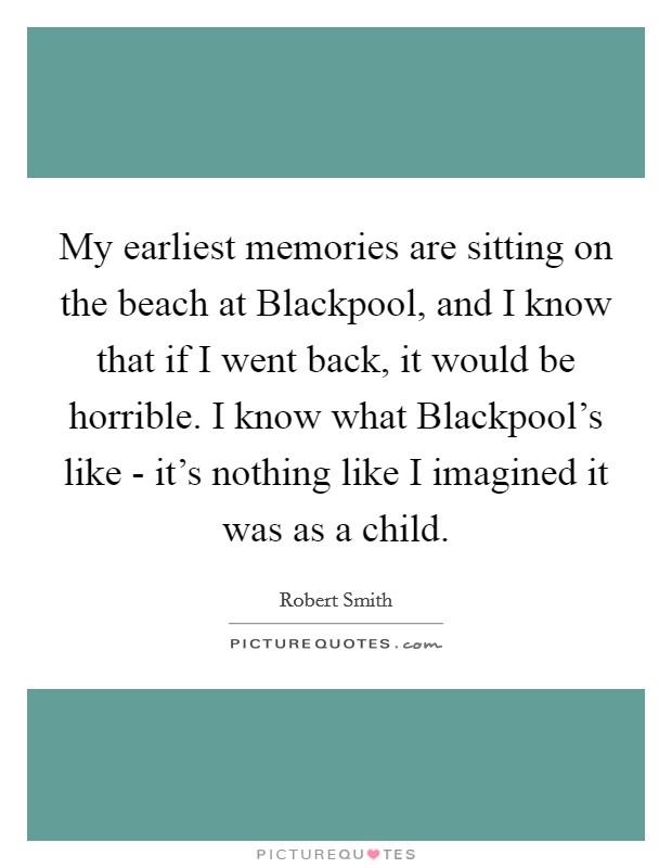 My earliest memories are sitting on the beach at Blackpool, and I know that if I went back, it would be horrible. I know what Blackpool's like - it's nothing like I imagined it was as a child Picture Quote #1