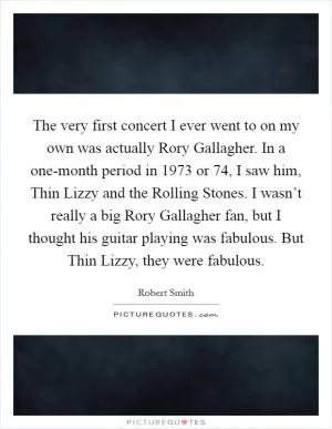 The very first concert I ever went to on my own was actually Rory Gallagher. In a one-month period in 1973 or  74, I saw him, Thin Lizzy and the Rolling Stones. I wasn’t really a big Rory Gallagher fan, but I thought his guitar playing was fabulous. But Thin Lizzy, they were fabulous Picture Quote #1