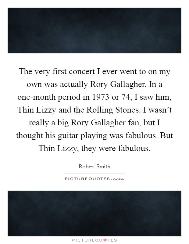 The very first concert I ever went to on my own was actually Rory Gallagher. In a one-month period in 1973 or  74, I saw him, Thin Lizzy and the Rolling Stones. I wasn't really a big Rory Gallagher fan, but I thought his guitar playing was fabulous. But Thin Lizzy, they were fabulous Picture Quote #1
