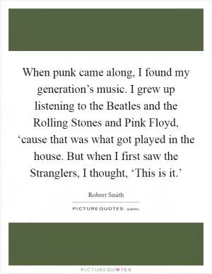 When punk came along, I found my generation’s music. I grew up listening to the Beatles and the Rolling Stones and Pink Floyd, ‘cause that was what got played in the house. But when I first saw the Stranglers, I thought, ‘This is it.’ Picture Quote #1