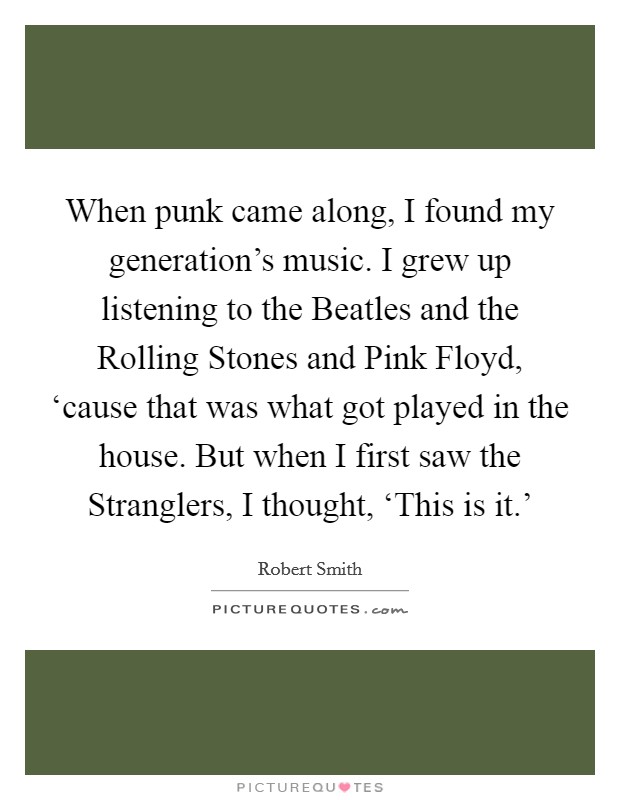 When punk came along, I found my generation's music. I grew up listening to the Beatles and the Rolling Stones and Pink Floyd, ‘cause that was what got played in the house. But when I first saw the Stranglers, I thought, ‘This is it.' Picture Quote #1