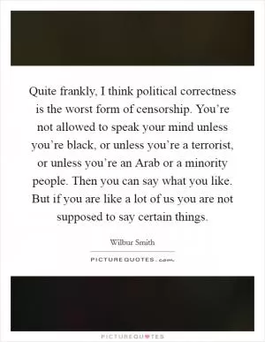 Quite frankly, I think political correctness is the worst form of censorship. You’re not allowed to speak your mind unless you’re black, or unless you’re a terrorist, or unless you’re an Arab or a minority people. Then you can say what you like. But if you are like a lot of us you are not supposed to say certain things Picture Quote #1