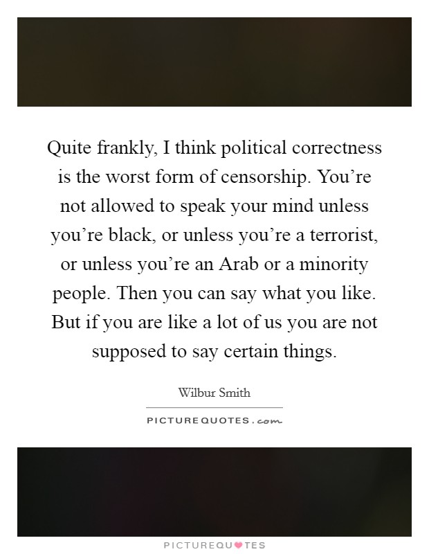 Quite frankly, I think political correctness is the worst form of censorship. You're not allowed to speak your mind unless you're black, or unless you're a terrorist, or unless you're an Arab or a minority people. Then you can say what you like. But if you are like a lot of us you are not supposed to say certain things Picture Quote #1
