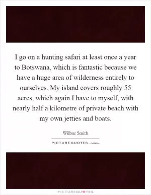 I go on a hunting safari at least once a year to Botswana, which is fantastic because we have a huge area of wilderness entirely to ourselves. My island covers roughly 55 acres, which again I have to myself, with nearly half a kilometre of private beach with my own jetties and boats Picture Quote #1