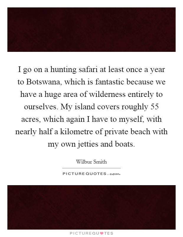 I go on a hunting safari at least once a year to Botswana, which is fantastic because we have a huge area of wilderness entirely to ourselves. My island covers roughly 55 acres, which again I have to myself, with nearly half a kilometre of private beach with my own jetties and boats Picture Quote #1