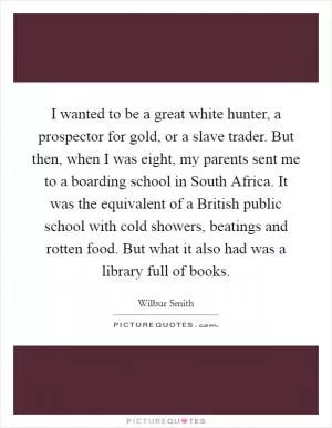 I wanted to be a great white hunter, a prospector for gold, or a slave trader. But then, when I was eight, my parents sent me to a boarding school in South Africa. It was the equivalent of a British public school with cold showers, beatings and rotten food. But what it also had was a library full of books Picture Quote #1