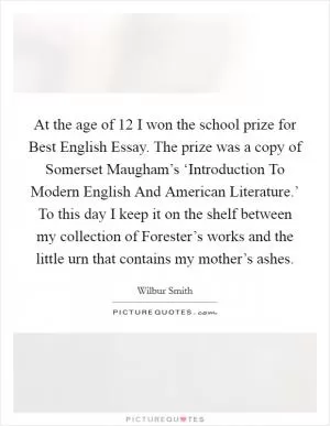 At the age of 12 I won the school prize for Best English Essay. The prize was a copy of Somerset Maugham’s ‘Introduction To Modern English And American Literature.’ To this day I keep it on the shelf between my collection of Forester’s works and the little urn that contains my mother’s ashes Picture Quote #1