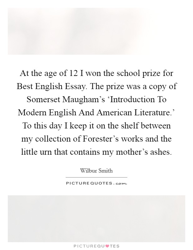 At the age of 12 I won the school prize for Best English Essay. The prize was a copy of Somerset Maugham's ‘Introduction To Modern English And American Literature.' To this day I keep it on the shelf between my collection of Forester's works and the little urn that contains my mother's ashes Picture Quote #1