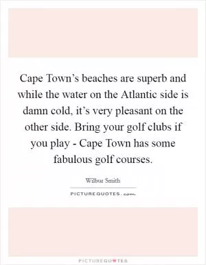 Cape Town’s beaches are superb and while the water on the Atlantic side is damn cold, it’s very pleasant on the other side. Bring your golf clubs if you play - Cape Town has some fabulous golf courses Picture Quote #1