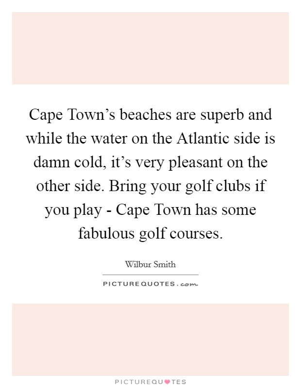 Cape Town's beaches are superb and while the water on the Atlantic side is damn cold, it's very pleasant on the other side. Bring your golf clubs if you play - Cape Town has some fabulous golf courses Picture Quote #1