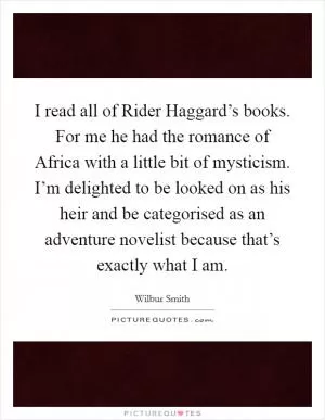 I read all of Rider Haggard’s books. For me he had the romance of Africa with a little bit of mysticism. I’m delighted to be looked on as his heir and be categorised as an adventure novelist because that’s exactly what I am Picture Quote #1
