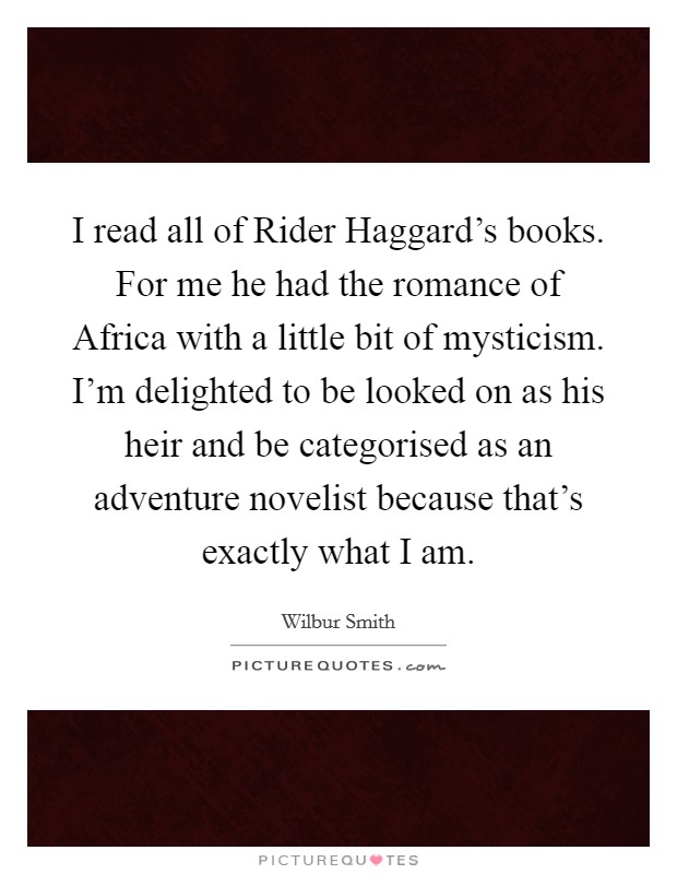 I read all of Rider Haggard's books. For me he had the romance of Africa with a little bit of mysticism. I'm delighted to be looked on as his heir and be categorised as an adventure novelist because that's exactly what I am Picture Quote #1
