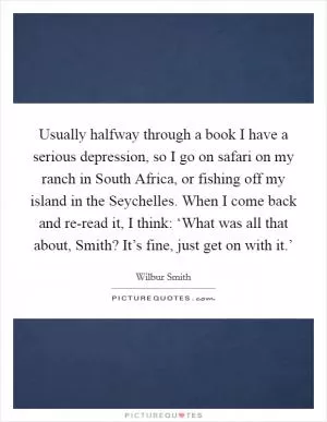 Usually halfway through a book I have a serious depression, so I go on safari on my ranch in South Africa, or fishing off my island in the Seychelles. When I come back and re-read it, I think: ‘What was all that about, Smith? It’s fine, just get on with it.’ Picture Quote #1
