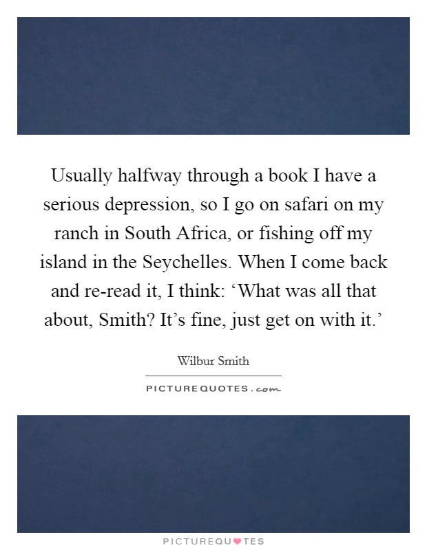 Usually halfway through a book I have a serious depression, so I go on safari on my ranch in South Africa, or fishing off my island in the Seychelles. When I come back and re-read it, I think: ‘What was all that about, Smith? It's fine, just get on with it.' Picture Quote #1