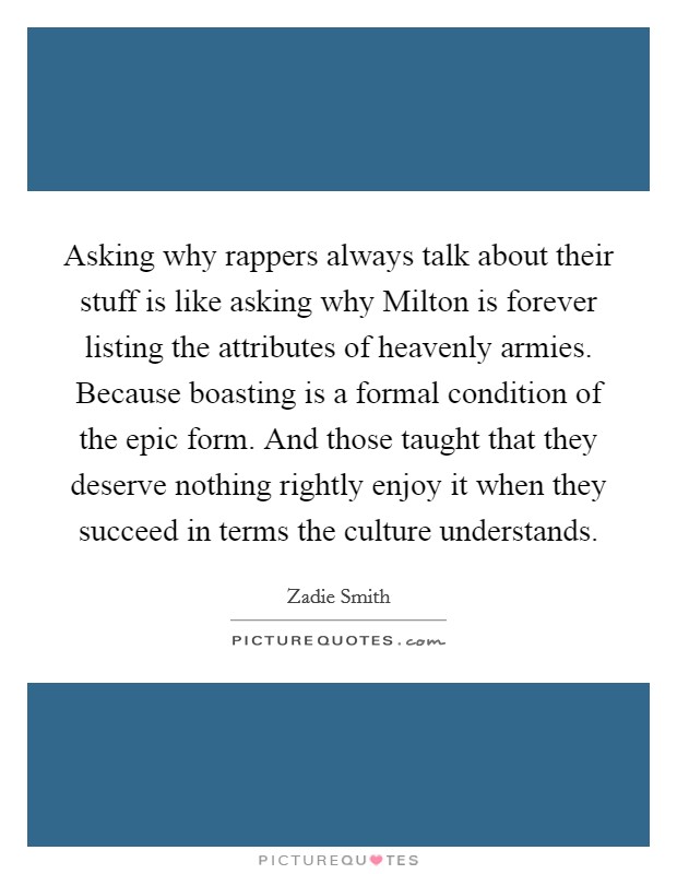 Asking why rappers always talk about their stuff is like asking why Milton is forever listing the attributes of heavenly armies. Because boasting is a formal condition of the epic form. And those taught that they deserve nothing rightly enjoy it when they succeed in terms the culture understands Picture Quote #1