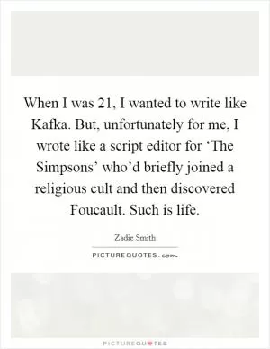 When I was 21, I wanted to write like Kafka. But, unfortunately for me, I wrote like a script editor for ‘The Simpsons’ who’d briefly joined a religious cult and then discovered Foucault. Such is life Picture Quote #1