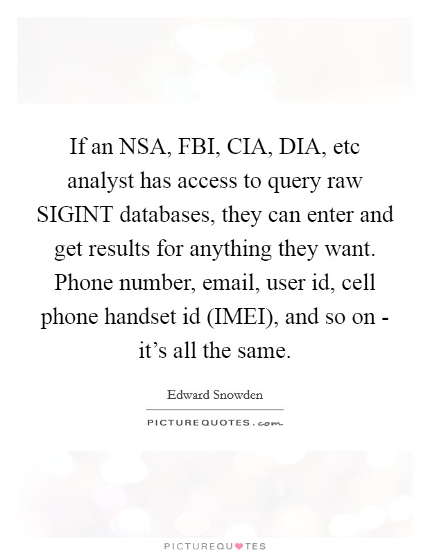 If an NSA, FBI, CIA, DIA, etc analyst has access to query raw SIGINT databases, they can enter and get results for anything they want. Phone number, email, user id, cell phone handset id (IMEI), and so on - it's all the same Picture Quote #1