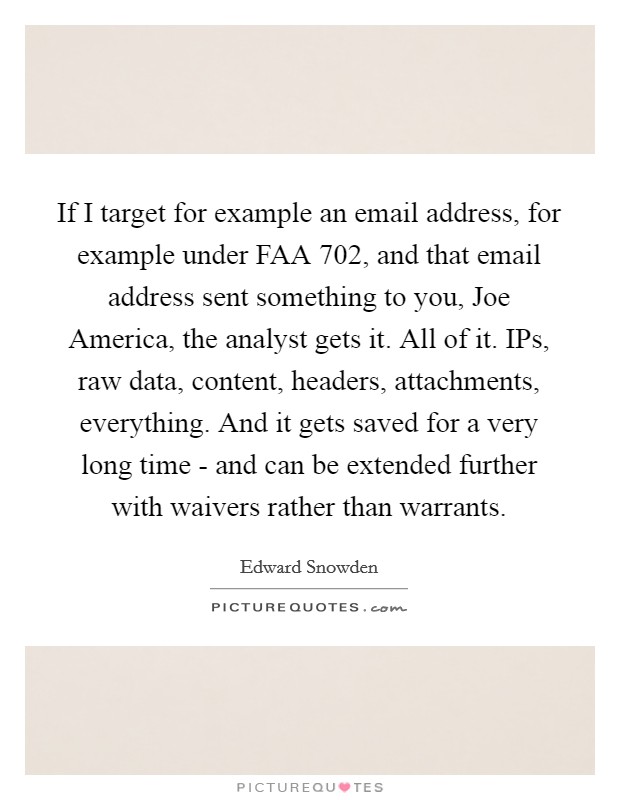 If I target for example an email address, for example under FAA 702, and that email address sent something to you, Joe America, the analyst gets it. All of it. IPs, raw data, content, headers, attachments, everything. And it gets saved for a very long time - and can be extended further with waivers rather than warrants Picture Quote #1