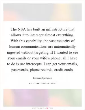 The NSA has built an infrastructure that allows it to intercept almost everything. With this capability, the vast majority of human communications are automatically ingested without targeting. If I wanted to see your emails or your wife’s phone, all I have to do is use intercepts. I can get your emails, passwords, phone records, credit cards Picture Quote #1