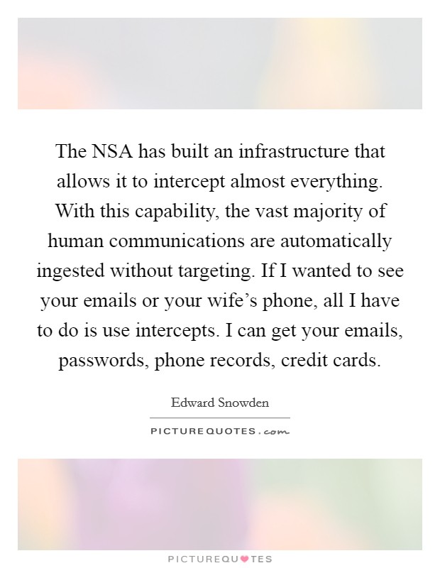 The NSA has built an infrastructure that allows it to intercept almost everything. With this capability, the vast majority of human communications are automatically ingested without targeting. If I wanted to see your emails or your wife's phone, all I have to do is use intercepts. I can get your emails, passwords, phone records, credit cards Picture Quote #1