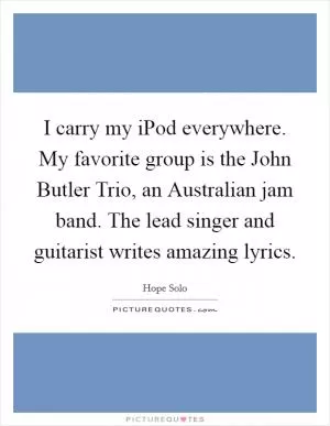I carry my iPod everywhere. My favorite group is the John Butler Trio, an Australian jam band. The lead singer and guitarist writes amazing lyrics Picture Quote #1