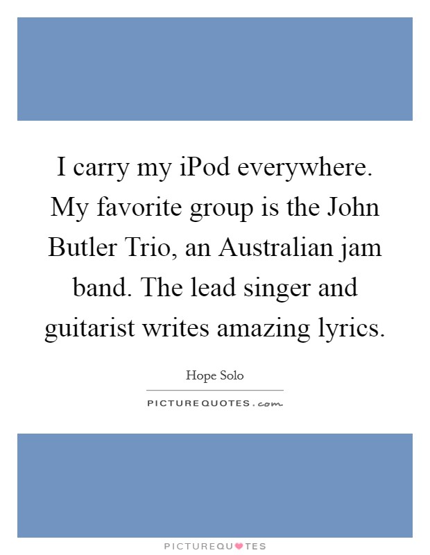 I carry my iPod everywhere. My favorite group is the John Butler Trio, an Australian jam band. The lead singer and guitarist writes amazing lyrics Picture Quote #1
