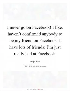 I never go on Facebook! I like, haven’t confirmed anybody to be my friend on Facebook. I have lots of friends; I’m just really bad at Facebook Picture Quote #1