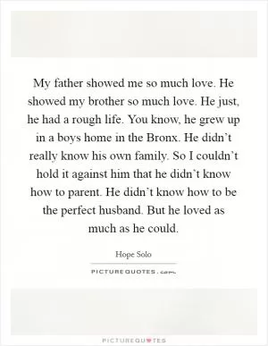 My father showed me so much love. He showed my brother so much love. He just, he had a rough life. You know, he grew up in a boys home in the Bronx. He didn’t really know his own family. So I couldn’t hold it against him that he didn’t know how to parent. He didn’t know how to be the perfect husband. But he loved as much as he could Picture Quote #1