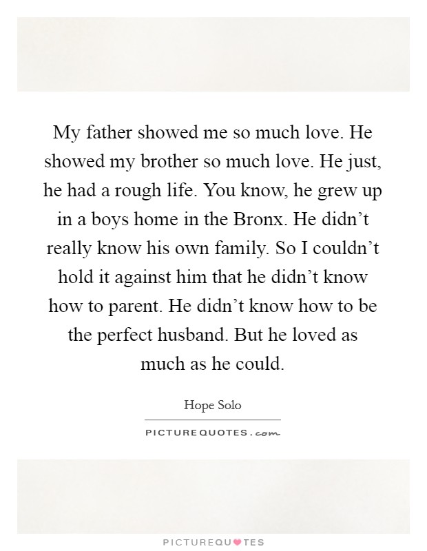 My father showed me so much love. He showed my brother so much love. He just, he had a rough life. You know, he grew up in a boys home in the Bronx. He didn't really know his own family. So I couldn't hold it against him that he didn't know how to parent. He didn't know how to be the perfect husband. But he loved as much as he could Picture Quote #1