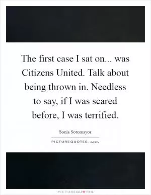 The first case I sat on... was Citizens United. Talk about being thrown in. Needless to say, if I was scared before, I was terrified Picture Quote #1