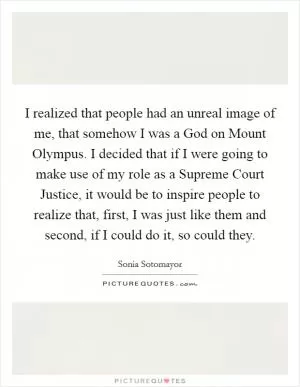 I realized that people had an unreal image of me, that somehow I was a God on Mount Olympus. I decided that if I were going to make use of my role as a Supreme Court Justice, it would be to inspire people to realize that, first, I was just like them and second, if I could do it, so could they Picture Quote #1