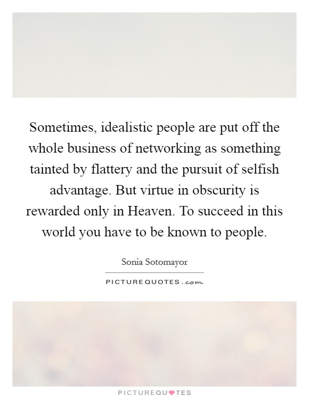 Sometimes, idealistic people are put off the whole business of networking as something tainted by flattery and the pursuit of selfish advantage. But virtue in obscurity is rewarded only in Heaven. To succeed in this world you have to be known to people Picture Quote #1