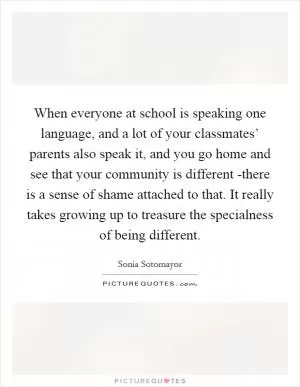 When everyone at school is speaking one language, and a lot of your classmates’ parents also speak it, and you go home and see that your community is different -there is a sense of shame attached to that. It really takes growing up to treasure the specialness of being different Picture Quote #1