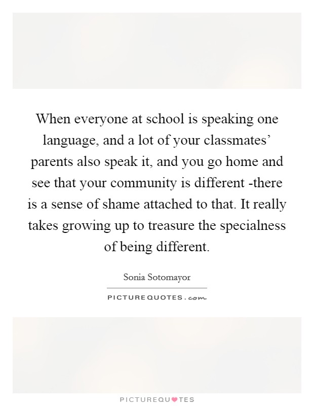 When everyone at school is speaking one language, and a lot of your classmates' parents also speak it, and you go home and see that your community is different -there is a sense of shame attached to that. It really takes growing up to treasure the specialness of being different Picture Quote #1