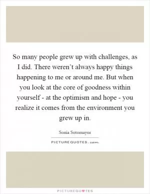 So many people grew up with challenges, as I did. There weren’t always happy things happening to me or around me. But when you look at the core of goodness within yourself - at the optimism and hope - you realize it comes from the environment you grew up in Picture Quote #1