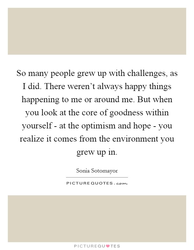 So many people grew up with challenges, as I did. There weren't always happy things happening to me or around me. But when you look at the core of goodness within yourself - at the optimism and hope - you realize it comes from the environment you grew up in Picture Quote #1