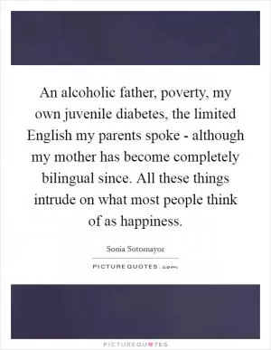 An alcoholic father, poverty, my own juvenile diabetes, the limited English my parents spoke - although my mother has become completely bilingual since. All these things intrude on what most people think of as happiness Picture Quote #1