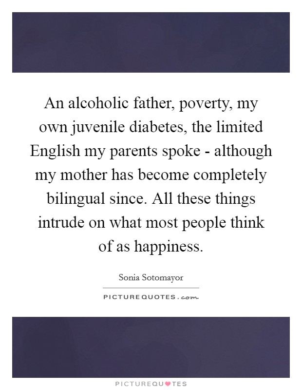 An alcoholic father, poverty, my own juvenile diabetes, the limited English my parents spoke - although my mother has become completely bilingual since. All these things intrude on what most people think of as happiness Picture Quote #1