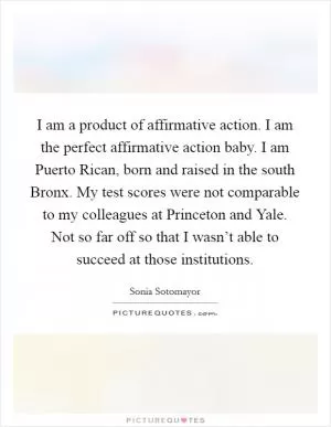 I am a product of affirmative action. I am the perfect affirmative action baby. I am Puerto Rican, born and raised in the south Bronx. My test scores were not comparable to my colleagues at Princeton and Yale. Not so far off so that I wasn’t able to succeed at those institutions Picture Quote #1