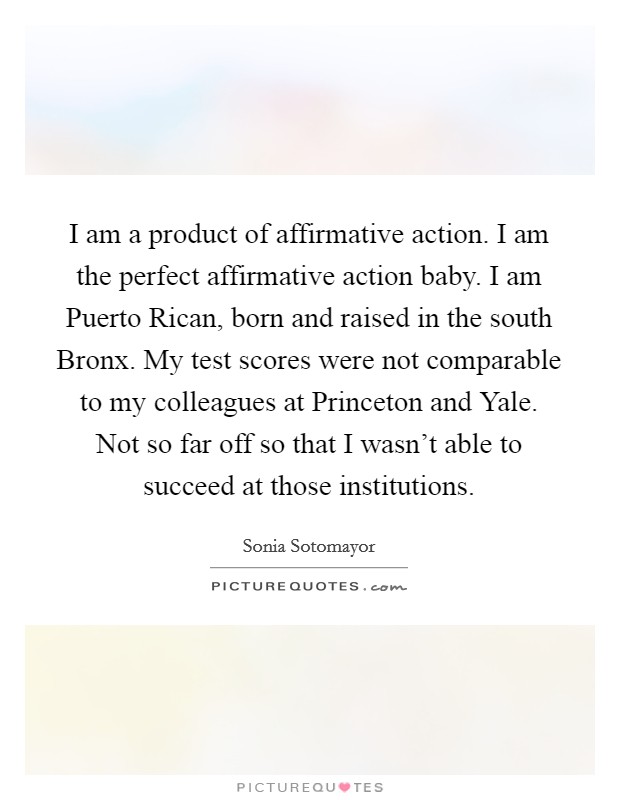 I am a product of affirmative action. I am the perfect affirmative action baby. I am Puerto Rican, born and raised in the south Bronx. My test scores were not comparable to my colleagues at Princeton and Yale. Not so far off so that I wasn't able to succeed at those institutions Picture Quote #1