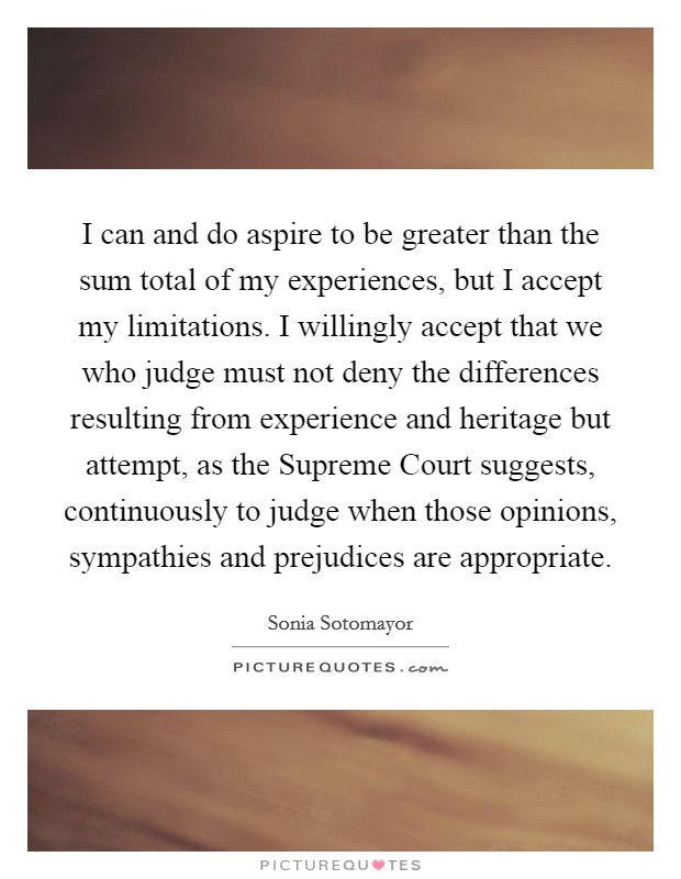 I can and do aspire to be greater than the sum total of my experiences, but I accept my limitations. I willingly accept that we who judge must not deny the differences resulting from experience and heritage but attempt, as the Supreme Court suggests, continuously to judge when those opinions, sympathies and prejudices are appropriate Picture Quote #1