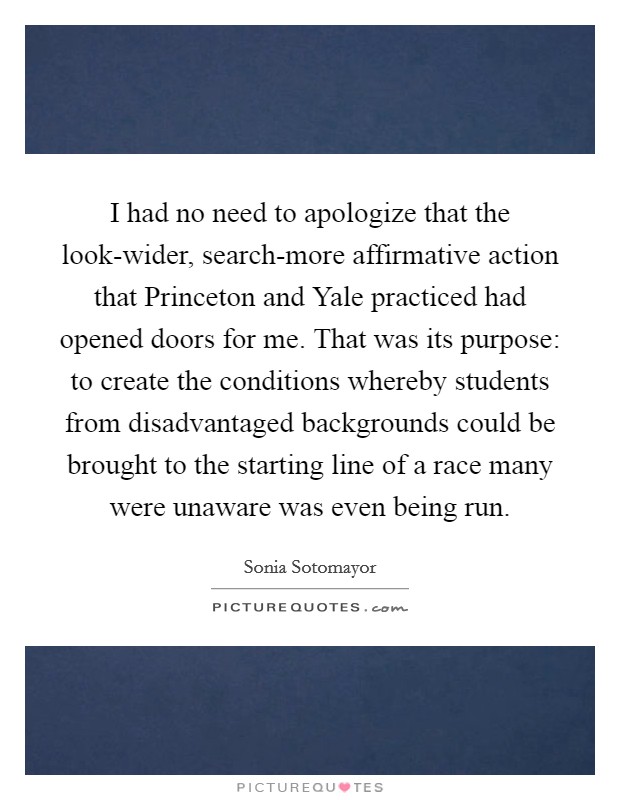 I had no need to apologize that the look-wider, search-more affirmative action that Princeton and Yale practiced had opened doors for me. That was its purpose: to create the conditions whereby students from disadvantaged backgrounds could be brought to the starting line of a race many were unaware was even being run Picture Quote #1