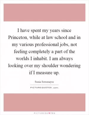I have spent my years since Princeton, while at law school and in my various professional jobs, not feeling completely a part of the worlds I inhabit. I am always looking over my shoulder wondering if I measure up Picture Quote #1